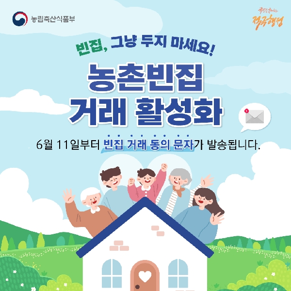 농림축산식품부 국민을 웃게하는 적극행정 빈집, 그냥 두지 마세요! 농촌빈집 거래 활성화 6월 11일부터 빈집 거래 동의 문자가 발송됩니다.
