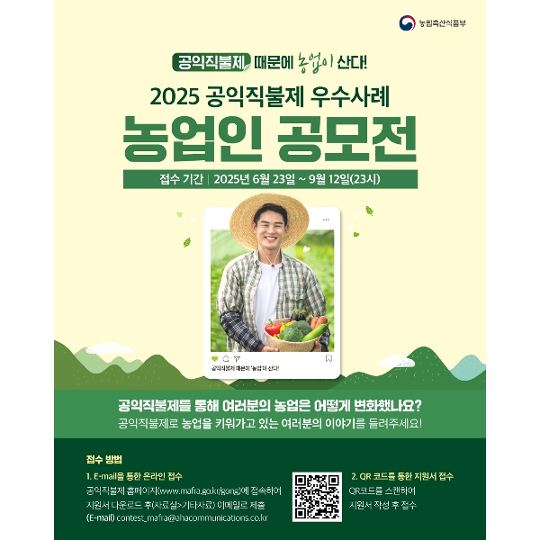 농림축산식품부 공익직불제 때문에 농업이 산다! 2025 공익직불제 우수사례 농업인 공모전 접수 기간 2025년 6월 23일 ~ 9월 12일(23시) 공익직불제 때문에 '농업'이 산다! 공익직불제를 통해 여러분의 농업은 어떻게 변화했나요? 공익직불제로 농업을 키워가고 있는 여러분의 이야기를 들려주세요! 접수 방법 1. E-mail을 통한 온라인 접수 공익직불제 홈페이지(www.mafra.go.kr/gong)에 접속하여 지원서 다운로드 후(자료실>기타자료) 이메일로 제출 (E-mail) contest_mafra@ahacommunications.co.kr 2.QR코드를 통한 지원서 접수 QR코드를 스캔하여 지원서 작성 후 접수