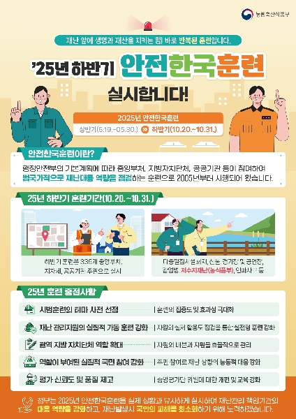 농림축산식품부 재난 앞에 생명과 재산을 지키는 힘! 바로 반복된 훈련입니다. '25년 하반기 안전한국훈련 실시합니다! 2025년 안전한국훈련 상반기(5.19.~05.30.) >> 하반기(10.20.~10.31.) 안전한국훈련이란? 행정안전부의 기본계획에 따라 중앙부처, 지방자치단체, 공공기관 등이 참여하여 범국가적으로 재난대응 역량을 점검하는 훈련으로 2005년부터 시행되어 왔습니다. 25년 하반기 훈련기간(10.20.~10.31.) 하반기 훈련은 335개 중앙부처, 지자체, 공공기관 주관으로 실시 다중밀집시설 화재, 산불, 경기장 및 공연장, 감염병, 저수지재난(농식품부), 인파사고등 25년 훈련 중점사항 시범훈련의 테마 사전 선정 - 훈련의 집중도 및 효과성 극대화 재난관리자의 실질적 가동 훈련 강화 - 자원의 실제 활용도 점검을 통한 실전형 훈련 강화 광역 지방자치단체 역할 확대 - 자원의 배분과 지원을 효율적으로 관리 역할이 부여된 실질적 국민 참여 강화 - 주민 참여로 재난 상황의 능동적 대응 강화 평가 신뢰도 및 품질 제고 - 중앙평가단 위원에 대한 개편 및 교육 강화 정부는 2025년 안전한국훈련을 실제 상황과 유사하게 실시하여 재난관리책임기관의 대응 역량을 강화하고, 재난발생시 국민의 피해를 최소화하기 위해 노력하겠습니다.
