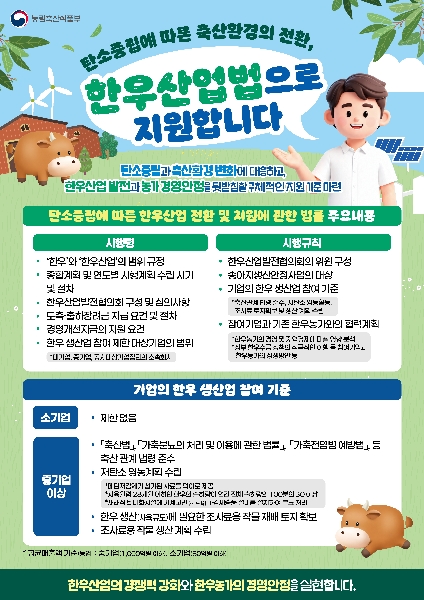 농림축산식품부  탄소중립에 따른 축산환경의 전환, 한우산업법으로 지원합니다  탄소중립과 축산환경 변화에 대응하고, 한우산업 발전과 농가 경영안정을 뒷받침할 구체적인 지원 기준 마련  탄소중립에 따른 한우산업 전환 및 지원에 관한 법률 주요내용  시행령  · ‘한우’와 ‘한우산업’의 범위 규정 · 종합계획 및 연도별 시행계획 수립 시기 및 절차 · 한우산업발전협의회 구성 및 심의사항 · 도축·출하장려금 지급 요건 및 절차 · 경영개선자금의 지원 요건 · 한우 생산업 참여 제한 대상기업의 범위 * 대기업, 중기업, 공시대상기업집단의 소속회사  시행규칙  · 한우산업발전협의회의 위원 구성 · 송아지생산안정사업의 대상 · 기업의 한우 생산업 참여 기준 * 축산관계 법령 준수, 저탄소 영농활동, 조사료 토지확보 및 생산 계획 수립 · 참여기업과 기존 한우농가와의 협력계획 * 한우농가의 경영 및 지역경제에 미칠 영향 분석 * 정부 한우수급 정책의 적극적인 이행 등 참여기업과 한우농가의 상생방안 등  기업의 한우 생산업 참여 기준  소기업 · 제한 없음  중기업 이상 · 「축산법」, 「가축분뇨의 처리 및 이용에 관한 법률」, 「가축전염병 예방법」 등 축산 관계 법령 준수 · 저탄소 영농계획 수립 * 메탄저감제가 첨가된 사료를 먹이로 제공 * 사육월령 28개월 이하인 한우의 출하량이 연간 전체 출하량의 100분의 30 이상 * 재래식 퇴비화시설에 기계교반(器械攪拌),강제송풍 설비를 설치하여 분뇨 처리 · 한우 생산(사육규모)에 필요한 조사료용 작물 재배 토지 확보 · 조사료용 작물 생산 계획 수립  * 평균매출액 기준(농업): 중기업(1,000억원 이하), 소기업(80억원 이하)  한우산업의 경쟁력 강화와 한우농가의 경영안정을 실현합니다.
