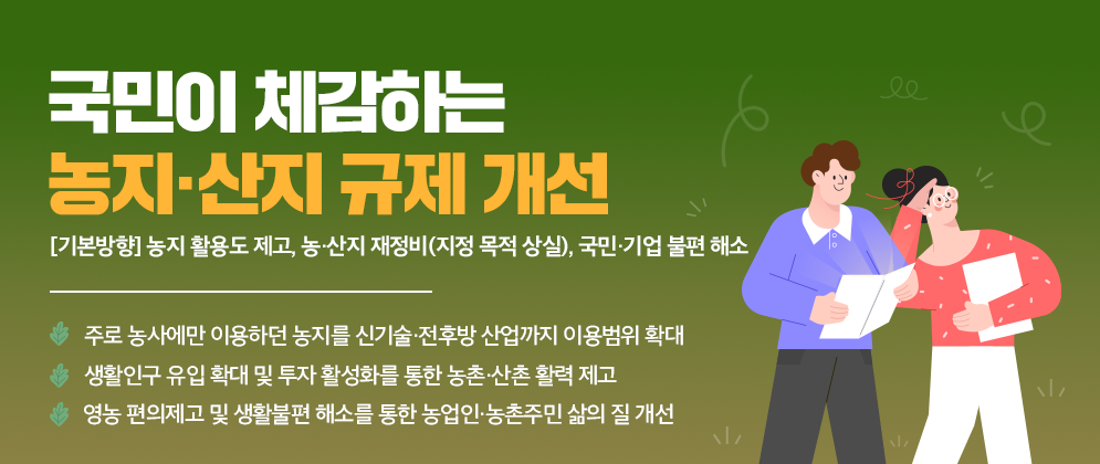 국민이 체감하는 농지·산지 규제 개선 농지 활용도 제고,  농·산지 재정비(지정 목적 상실), 국민·기업 불편 해소 1)주로 농사에만 이용하던 농지를 신기술·전후방 산업까지 이용범위 확대 2)생활인구 유입 확대 및 투자 활성화를 통한 농촌·산촌 활력 제고 3)영농 편의제고 및 생활불편 해소를 통한 농업인·농촌주민 삶의 질 개선