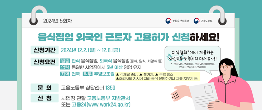 2024년 5회차 음식점업 외국인 근로자 고용허가 신청하세요!  [신청기간] 2024년 12.2.(월) ~ 12.6.(금) [신청요건] 업종 한식 음식점업, 외국식 음식점업(중식,일식,서양식 등) [업력] 동일한 사업장에서 5년 이상 영업 유지 [지역] 전국 [직무] 주방보조원 (▲식재료 준비, ▲설거지, ▲주방 청소, ▲조리사의 지시에 따라 음식 운반하거나 그릇 치우기 등) [문의] 고용노동부 상담센터 1350 [신청] 사업장 관할 고용노동부 지방관서 또는 고용24(www.work24.go.kr)