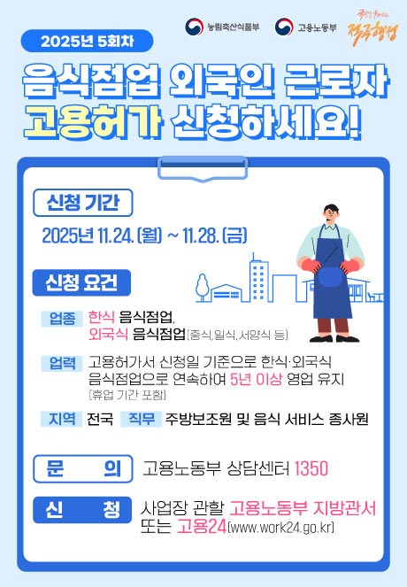 (농림축산식품부 로고),(고용노동부 로고)   2025년 4회차 음식점업 외국인 근로자 고용허가 신청하세요!  외식협회*에서 제공하는 사전교육도 놓치지 마세요~!! *한국외식산업협회, 한국외식산업중앙회, 한국프렌차이즈산업협회  [신청기간] 2025년 9.15.(월) ~ 9.26.(금) 5회차 11.24.(월)~28.(금) [신청요건] (업종) 한식 음식점업, 외국식 음식점업(중식, 일식, 서양식 등) (지역) 전국 (업력) 고용허가서 신청일 기준으로 한식·외국식음식점업으로 연속하여 5년 이상 영업 유지(휴업 기간 포함) (직무) 주방보조원 및 음식 서비스 종사원 [문의] 고용노동부 상담센터 1350 [신청] 사업장 관할 고용노동부 지방관서 또는 고용24(www.work24.go.kr)