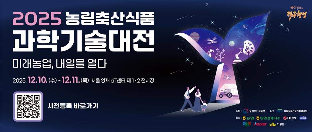 (국민을 웃게하는 적극행정) 2025 농림축산식품 과학기술대전 미래농업, 내일을 열다 2025.12.10.(수) ~12.11.(목) aT센터 제 1·2전시장  (QR코드이미지) 사전등록 바로가기  주최 | 농림축산식품부 | 주관 농림식품기술기획평가원 후원 | 농협, 농협경제지주, LG전자, ALTIVE, 정식품, Velixer, 의성군