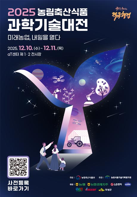 (국민을 웃게하는 적극행정) 2025 농림축산식품 과학기술대전 미래농업, 내일을 열다 2025.12.10.(수) ~12.11.(목) aT센터 제 1·2전시장  (QR코드이미지) 사전등록 바로가기  주최 | 농림축산식품부 | 주관 농림식품기술기획평가원 후원 | 농협, 농협경제지주, LG전자, ALTIVE, 정식품, Velixer, 의성군
