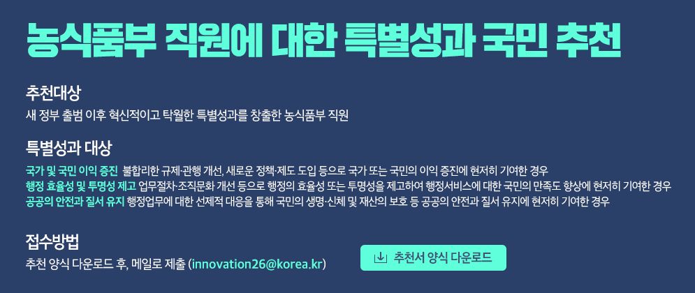 농식품부 직원에 대한 특별성과 국민 추천 [추천대상] 새 정부 출범 이후 혁신적이고 탁월한 특별성과를 창출한 농식품부 직원 [특별성과 요건] - 국가 및 국민 이익 증진 불합리한 규제·관행 개선, 새로운 정책·제도 도입 등으로 국가 또는 국민의 이익 증진에 현저히 기여한 경우 - 행정 효율성 및 투명성 제고 업무절차·조직문화 개선 등으로 행정의 효율성 또는 투명성을 제고하여 행정서비스에 대한 국민의 만족도 향상에 현저히 기여한 경우 - 공공의 안전과 질서 유지 행정업무에 대한 선제적 대응을 통해 국민의 생명·신체 및 재산의 보호 등 공공의 안전과 질서 유지에 현저히 기여한 경우 [접수방법] 추천서 양식 다운로드 후, 메일로 제출(innovation26@korea.kr)  [추천서 양식 다운로드]