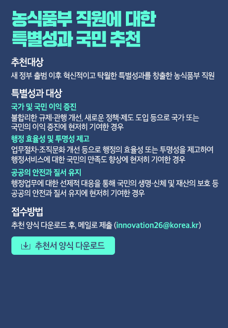 농식품부 직원에 대한 특별성과 국민 추천 [추천대상] 새 정부 출범 이후 혁신적이고 탁월한 특별성과를 창출한 농식품부 직원 [특별성과 요건] - 국가 및 국민 이익 증진 불합리한 규제·관행 개선, 새로운 정책·제도 도입 등으로 국가 또는 국민의 이익 증진에 현저히 기여한 경우 - 행정 효율성 및 투명성 제고 업무절차·조직문화 개선 등으로 행정의 효율성 또는 투명성을 제고하여 행정서비스에 대한 국민의 만족도 향상에 현저히 기여한 경우 - 공공의 안전과 질서 유지 행정업무에 대한 선제적 대응을 통해 국민의 생명·신체 및 재산의 보호 등 공공의 안전과 질서 유지에 현저히 기여한 경우 [접수방법] 추천서 양식 다운로드 후, 메일로 제출(innovation26@korea.kr)  [추천서 양식 다운로드]