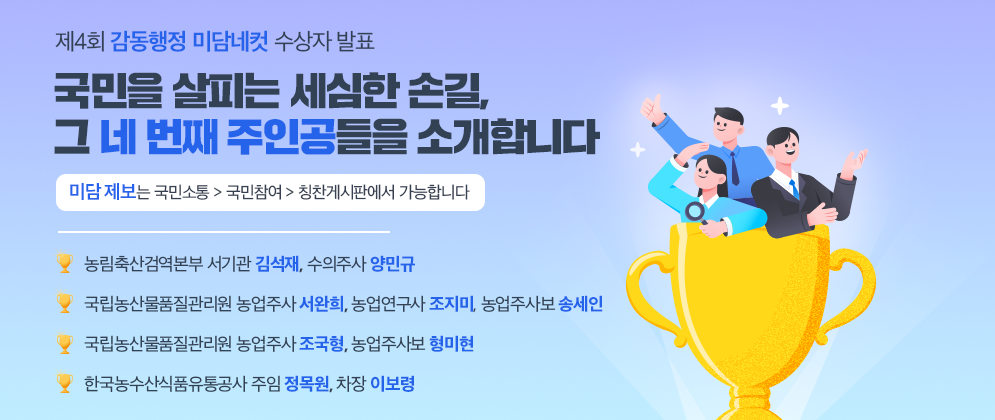 제4회 감동행정 미담네컷 수상자 발표  국민을 살피는 세심한 손길, 그 네 번째 주인공들을 소개합니다  미담 제보는 국민소통 > 국민참여 > 칭찬게시판에서 가능합니다  농림축산검역본부 서기관 김석재, 수의주사 양민규  국립농산물품질관리원 농업주사 서완희, 농업연구사 조지미, 농업주사보 송세인  국립농산물품질관리원 농업주사 조국형, 농업주사보 형미현  한국농수산식품유통공사 주임 정목원, 차장 이보령