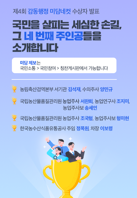 제4회 감동행정 미담네컷 수상자 발표  국민을 살피는 세심한 손길, 그 네 번째 주인공들을 소개합니다  미담 제보는 국민소통 > 국민참여 > 칭찬게시판에서 가능합니다  농림축산검역본부 서기관 김석재, 수의주사 양민규  국립농산물품질관리원 농업주사 서완희, 농업연구사 조지미, 농업주사보 송세인  국립농산물품질관리원 농업주사 조국형, 농업주사보 형미현  한국농수산식품유통공사 주임 정목원, 차장 이보령