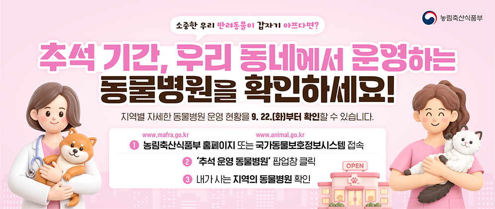 소중한 우리 반려동물이 갑자기 아프다면? 추석 기간, 우리 동네에서 운영하는 동물병원을 확인하세요! 지역별 자세한 동물병원 운영 현황을 9.22.(화)부터 확인할 수 있습니다.  1. 농림축산식품부 홈페이지(www.mafra.go.kr) 또는 국가동물보호정보시스템(www.animal.go.kr) 접속 2. '추석 운영 동물병원' 팝업창 클릭 3. 내가 사는 지역의 동물병원 확인