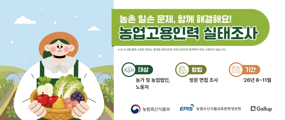 농촌 일손 문제, 함께 해결해요! 농업고용인력 실태조사  ※ 본 조사를 통해 수집된 정보는 통계법 제33조에 의해 보호되며 통계목적 외로 사용하지 않습니다.  대상 농가 및 농업법인, 노동자  기간 '26년 8~11월  방법 방문 면접 조사   농림축산식품부 EPIS 농림수산식품교육문화정보원 Gallup