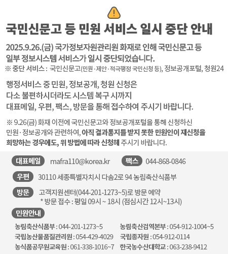국민신문고 등 민원 서비스 일시 중단 안내  2025.9.26.(금) 국가정보자원관리원 화재로 인해 국민신문고 등 일부 정보시스템 서비스가 일시 중단되었습니다.  *중단 서비스 : 국민신문고(민원·제안·적극행정 국민신청 등), 정보공개포털, 청원24 행정서비스 중 민원, 정보공개, 청원 신청은 다소 불편하시더라도 시스템 복구 시까지 우편, 팩스, 방문을 통해 접수하여 주시기 바랍니다.  ※ 9.26.(금) 화재 이전에 국민신문고와 정보공개포털을 통해 신청하신 민원· 정보공개와 관련하여, 아직 결과통지를 받지 못한 민원인이 재신청을 희망하는 경우에도 위 방법에 따라 신청해 주시기 바랍니다.   - (대표메일) mafra110@korea.kr - (우편) 30110 세종특별자치시 다솜2로 94 농림축산식품부 - (팩스) 044-868-0846 - (방문) 고객지원센터(044-201-1273~5)로 방문 예약  * 방문 접수 : 평일 09시 ~ 18시 (점심시간 12시~13시)  - 민원안내  - 농림축산식품부 : 044-201-1273~5  - 농림축산검역본부 : 054-912-1004~5  - 국립농산물품질관리원 : 054-429-4029  - 국립종자원: 054-912-0114  - 농식품공무원교육원 : 061-338-1016~7  - 한국농수산대학교 : 063-238-9412