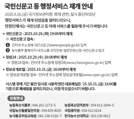 [국민신문고 등 행정서비스 재개 안내]  2025.9.26.(금) 국가정보자원관리원 화재 관련, 일시 중단되었던  행정서비스가 재개되었음을 알려드리오니, 민원인께서는 국민신문고 등 아래 서비스를 활용해 주시기 바랍니다.  ○ 국민신문고 : 2025.10.28.(화) 19:00부터 재개    ※ 국민신문고 접속 : ① 인터넷 주소창에 국민신문고(www.epeople.go.kr) 입력       ② 농식품부 홈페이지-국민소통-전자민원-일반민원신청-국민신문고 링크 ○ 청원24 : 2025.10.29.(수) 18:00부터 재개   ※ 청원24 접속 : 인터넷 주소창에 청원24(www.cheongwon.go.kr) 입력 ○ 정보공개포털 : 2025.10.31.(금) 16:00부터 재개   ※ 정보공개포털 접속 : 인터넷 주소창에 정보공개포털(www.open.go.kr) 입력  ★ 시스템 장애 기간 동안 임시로 사용하였던 대표메일은 ‘25.10.31.(금) 18:00를 기준으로  폐쇄됨을 알려드리오니, 이점 착오없으시기 바랍니다.  (민원안내)농림축산식품부 : 044-201-1273~5               농림축산검역본부 : 054-912-1004~5    국립농산물품질관리원 : 054-429-4029      국립종자원 : 054-912-0114   농식품공무원교육원 : 061-338-1016~7     한국농수산대학교 : 063-238-9412