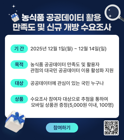 농식품 공공데이터 활용 만족도 및 신규 개방 수요조사  [기간] 2025년 12월 1일(월) ~ 12월 14일(일) [목적] 농식품 데이터 만족도 및 활용자 관점의 대국민 공공데이터 이용 활성화 지원 [대상] 공공데이터에 관심이 있는 국민 누구나 [상품] 수요조사 참여자 대상으로 추첨을 통하여 모바일 상품권 증정(5,000원 이내, 100명)  (참여하기) (QR코드)