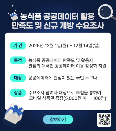 농식품 공공데이터 활용 만족도 및 신규 개방 수요조사  [기간] 2025년 12월 1일(월) ~ 12월 14일(일) [목적] 농식품 데이터 만족도 및 활용자 관점의 대국민 공공데이터 이용 활성화 지원 [대상] 공공데이터에 관심이 있는 국민 누구나 [상품] 수요조사 참여자 대상으로 추첨을 통하여 모바일 상품권 증정(5,000원 이내, 100명)  (참여하기) (QR코드)