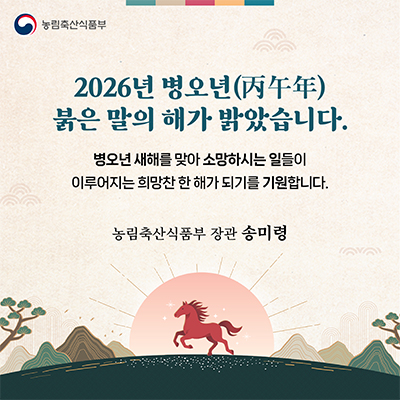 농림축산식품부  2026년 병오년(丙午年) 붉은 말의 해가 밝았습니다. 병오년 새해를 맞아 소망하시는 일들이 이루어지는 희망찬 한 해가 되기를 기원합니다.  농림축산식품부 장관 송미령