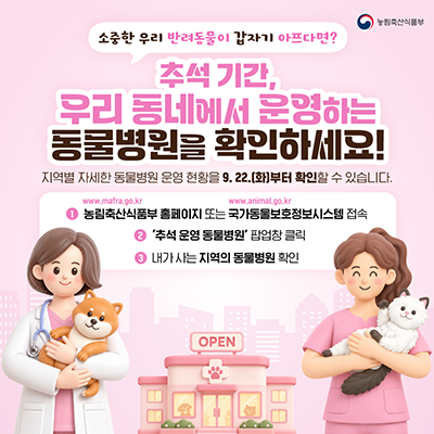 소중한 우리 반려동물이 갑자기 아프다면? 추석 기간, 우리 동네에서 운영하는 동물병원을 확인하세요! 지역별 자세한 동물병원 운영 현황을 9.22.(화)부터 확인할 수 있습니다.  1. 농림축산식품부 홈페이지(www.mafra.go.kr) 또는 국가동물보호정보시스템(www.animal.go.kr) 접속 2. '추석 운영 동물병원' 팝업창 클릭 3. 내가 사는 지역의 동물병원 확인