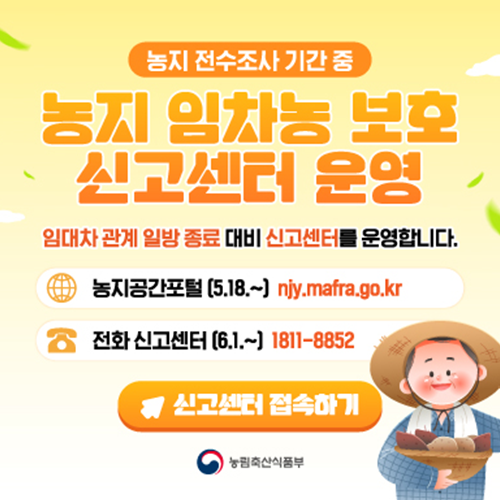 농지 전수조사 기간 중  농지 임차농 보호 신고센터 운영  임대차 관계 입방 종료 대비 신고센터를 운영합니다.  농지공간포털 (5.18.~) njy.mafra.go.kr  전화 신고센터 (6.1.~) 1811-8852  신고센터 접수하기