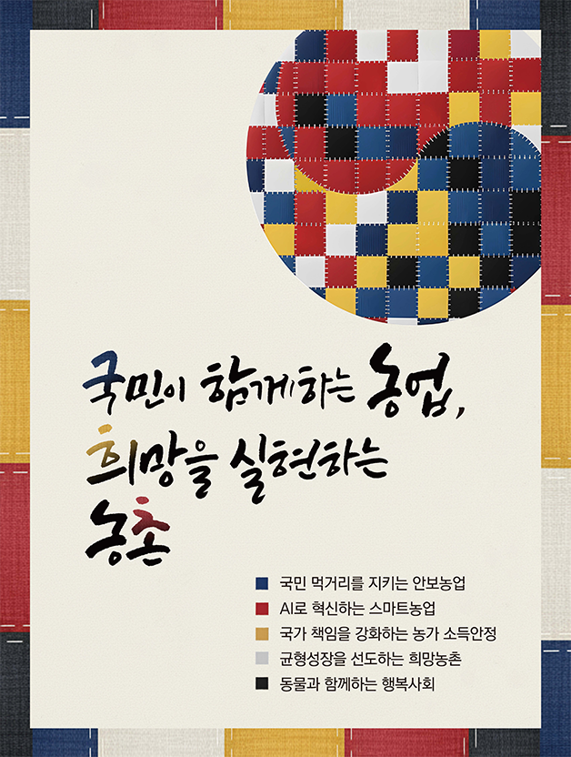 국민이 함께하는 농업, 희망을 실현하는 농촌 ㅁ 국민 먹거리를 지키는 안보농업 ㅁ AI로 혁신하는 스마트 농업 ㅁ 국가 책임을 강화하는 농가 소득안정 ㅁ 균형성장을 선도하는 희망농촌 ㅁ 동물과 함께하는 행복사회