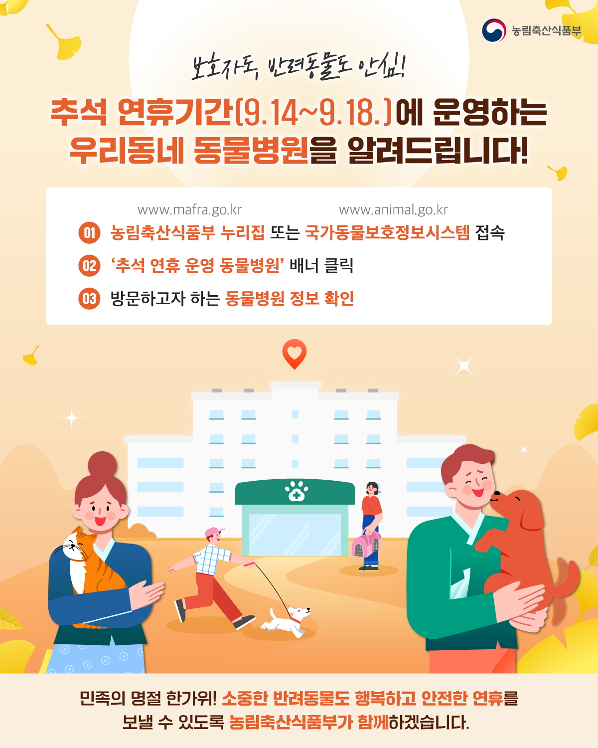 보호자도,반려동물도 안심! 추석 연휴기간(9.14~9.18.)에 운영하는 우리동네 동물병원을 알려드립니다  1.농림축산식품부 누리집(www.mafra.go.kr) 또는 국가동물보호정보시스템(www.animal.go.kr) 접속 2. '추석 연휴 운영 동물병원' 배너 클릭 3. 방문하고자 하는 동물병원 정보 확인  민족의 명절 한가위! 소중한 반려동물도 행복하고 안전한 연휴를 보낼 수 있도록 농림축산식품부가 함께하겠습니다.