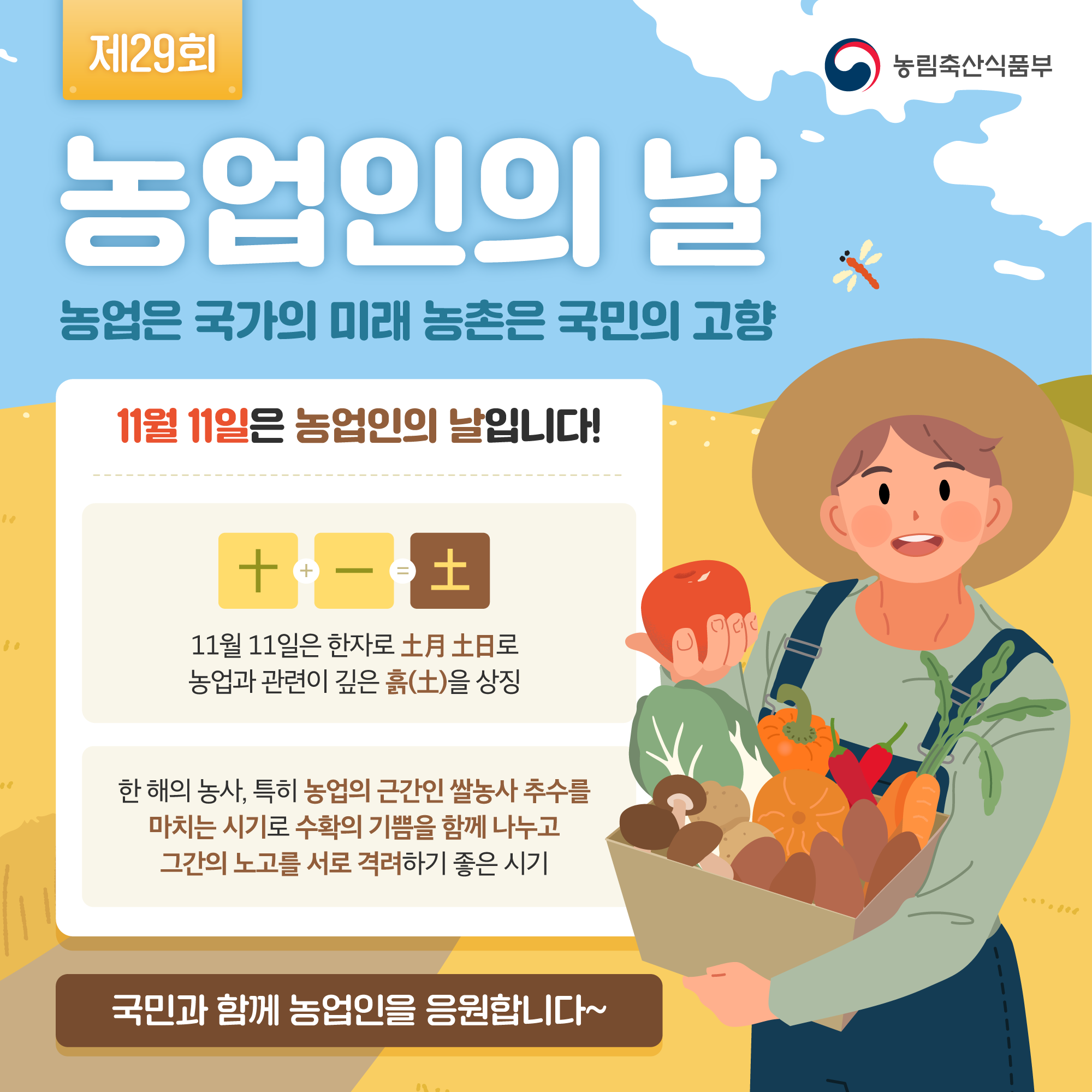 (제29회) 농업인의 날 농업은 국가의 미래 농촌은 국민의 고향 [11월 11일은 농업인의 날입니다! 十 + 一 = 土 11월 11일은 한자로 土月土日로 농업과 관련이 깊은 흙(土)을 상징] [한 해의 농사, 특히 농업의 근간인 쌀농사 추수를 마치는 시기로 수확의 기쁨을 함께 나누고 그간의 노고를 서로 격려하기 좋은 시기] [국민과 함께 농업인을 응원합니다~]