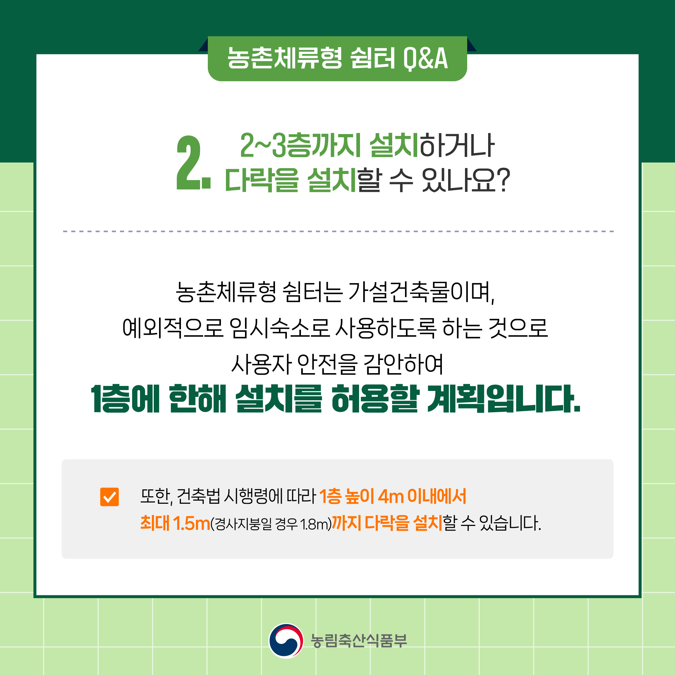 2. 2~3층까지 설치하거나 다락을 설치할 수 있나요? ○ 농촌체류형 쉼터는 가설건축물이며, 예외적으로 임시숙소로 사용하도록 하는 것으로 사용자 안전을 감안하여 1층에 한해 설치를 허용할 계획입니다.  ○ 또한, 건축법 시행령에 따라 1층 높이 4m 이내에서 최대 1.5m(경사지붕일 경우 1.8m)까지 다락을 설치할 수 있습니다.