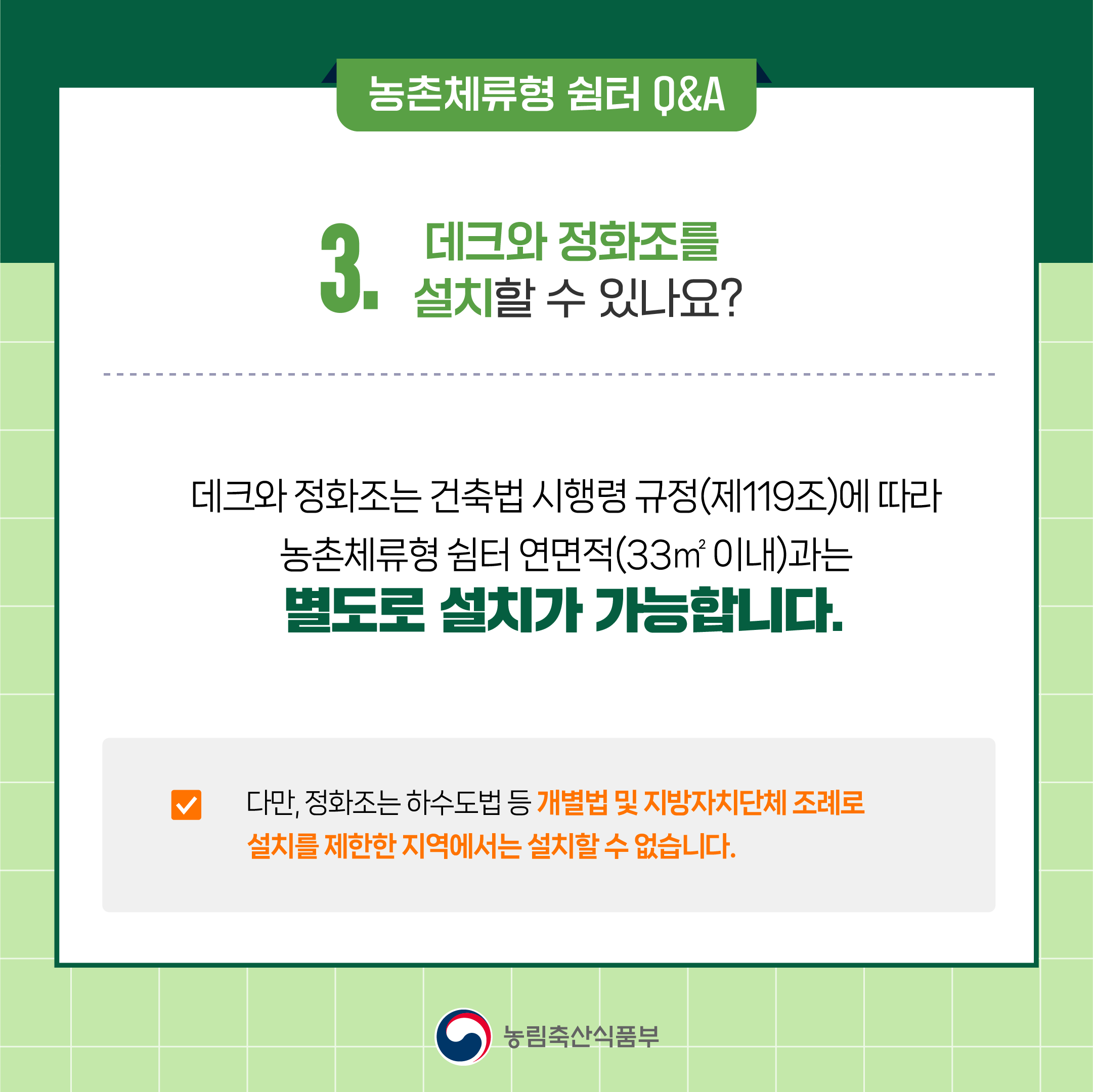  3. 데크와 정화조를 설치할 수 있나요? ○ 데크와 정화조는 건축법 시행령 규정(제119조)에 따라 농촌체류형 쉼터 연면적(33㎡이내)과는 별도로 설치가 가능합니다.  ○ 다만, 정화조는 하수도법 등 개별법 및 지방자치단체 조례로 설치를 제한한 지역에서는 설치할 수 없습니다.