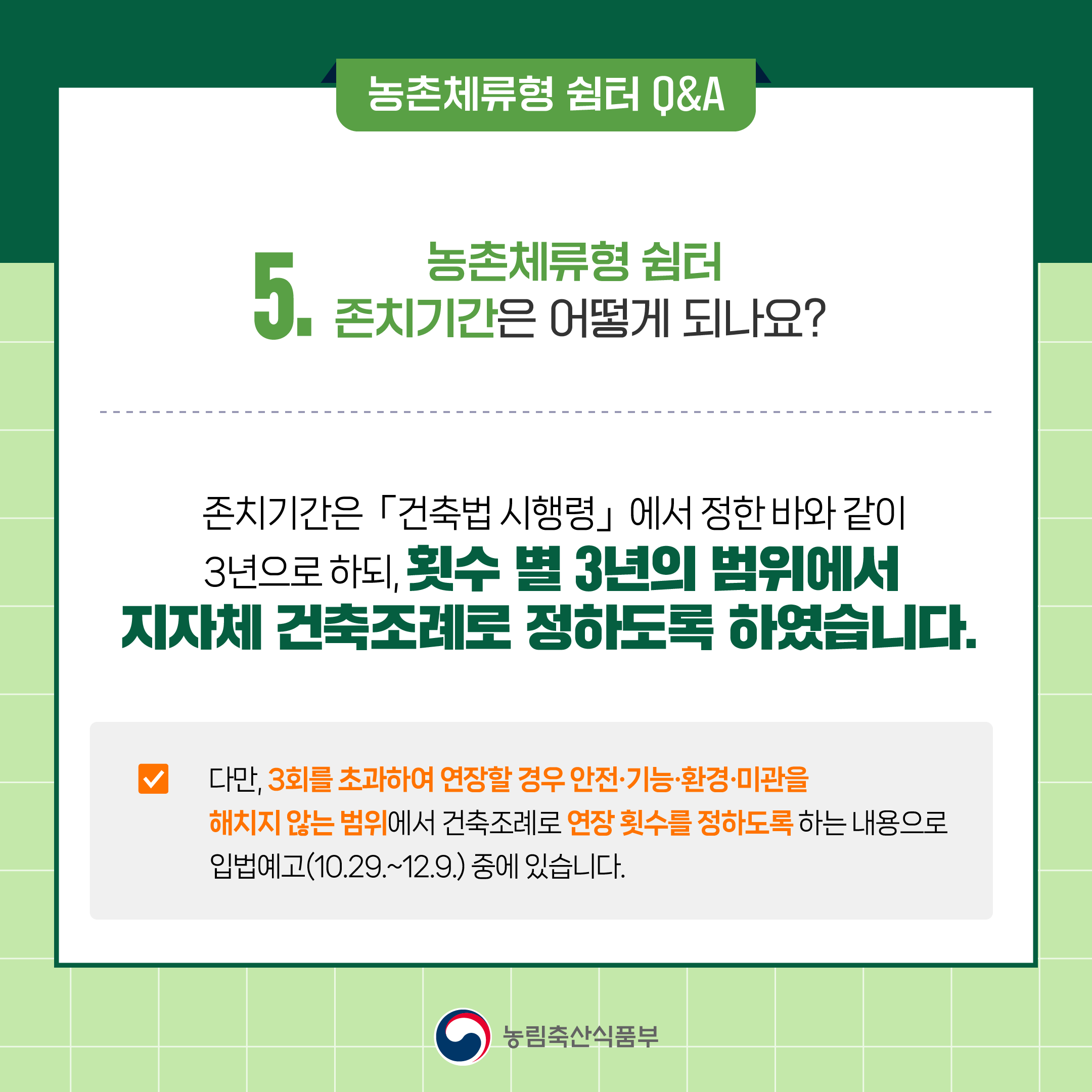 5. 농촌체류형 쉼터 존치기간은 어떻게 되나요?  ○ 존치기간은 「건축법 시행령」에서 정한 바와 같이 횟수 별 3년의 범위에서 지자체 건축조례로 정하도록 하였습니다.   ○ 다만, 최초 설치(3년) 후, 3회 이상 연장할 경우 안전‧기능‧환경‧미관을 해치지 않는 범위에서 건축조례로 연장 횟수를 정하도록 하는 내용으로 입법예고(10.29.~12.29.) 중에 있습니다.