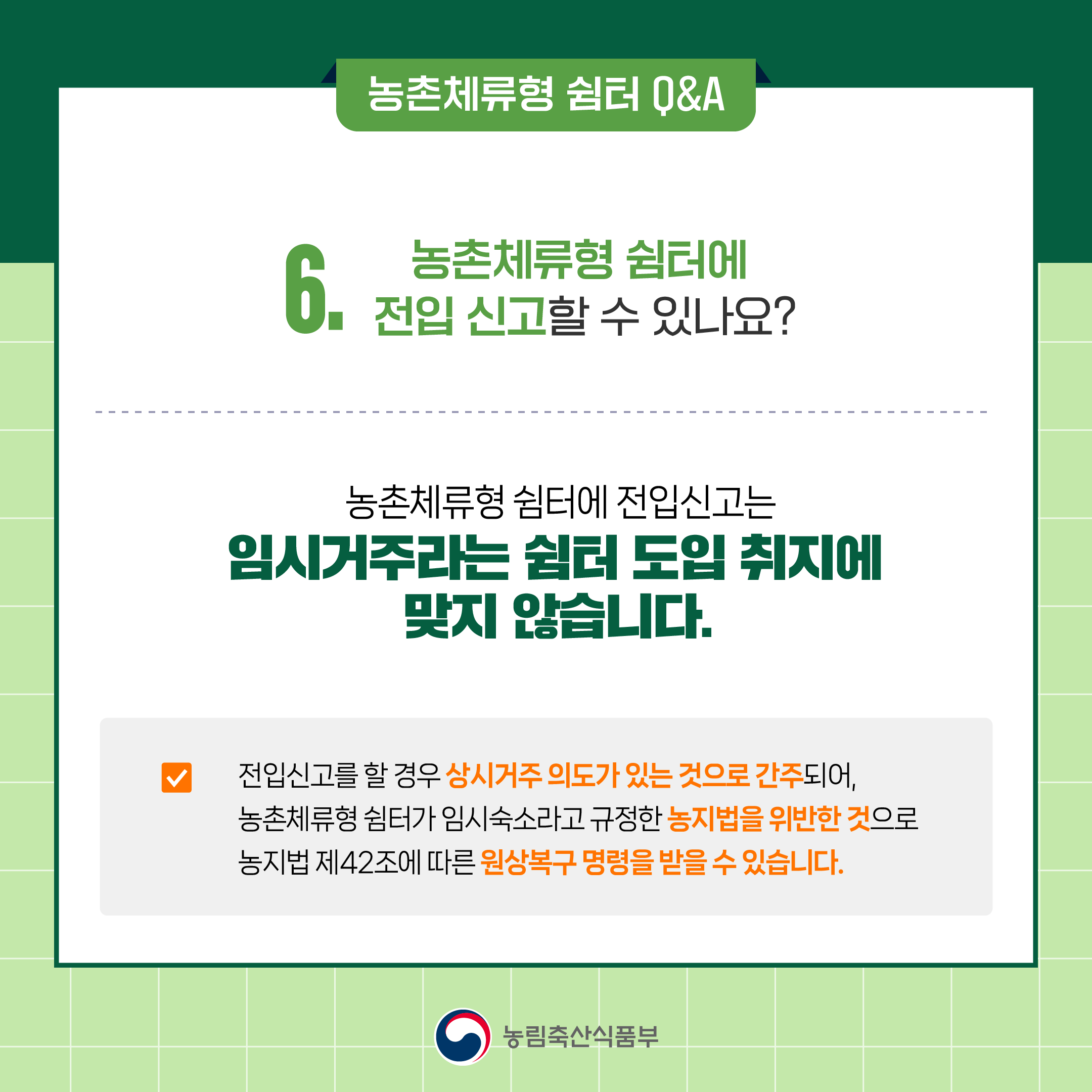 6. 농촌체류형 쉼터에 전입 신고할 수 있나요? ○ 농촌체류형 쉼터에 전입신고는 임시거주라는 쉼터 도입 취지에 맞지 않습니다.  ○ 전입신고를 할 경우 상시거주 의도가 있는 것으로 간주되어, 농촌체류형 쉼터가 임시숙소라고 규정한 농지법을 위반한 것으로, 원상복구 등 행정처분이 내려질 수 있습니다.