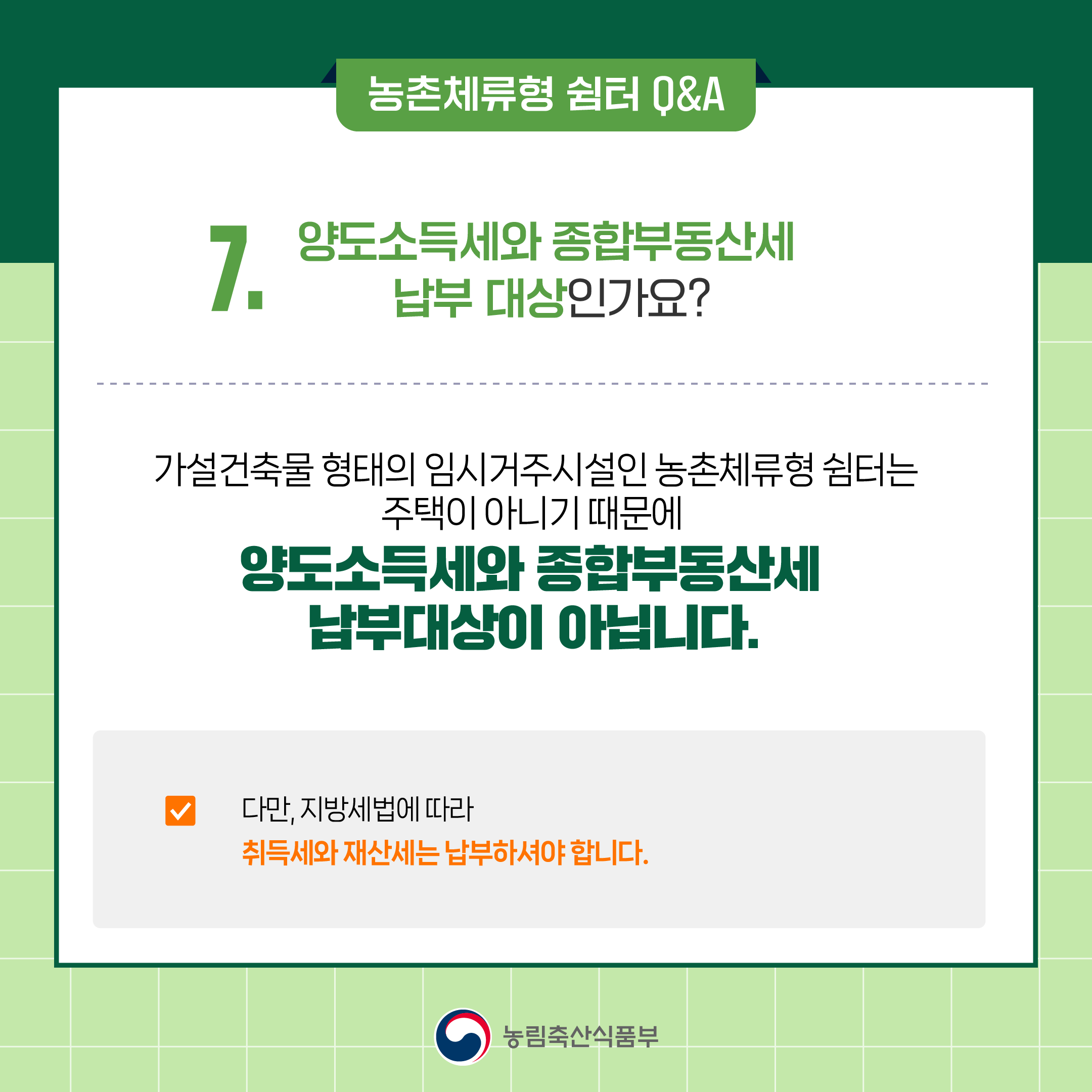 7. 양도소득세와 종합부동산세 납부 대상인가요? ○ 가설건축물 형태의 임시거주시설인 농촌체류형 쉼터는 주택이 아니기 때문에 양도소득세와 종합부동산세 납부대상이 아닙니다.  ○ 다만, 농촌체류형 쉼터는 재산(부동산)이므로 취득세와 재산세는 납부하셔야 합니다.