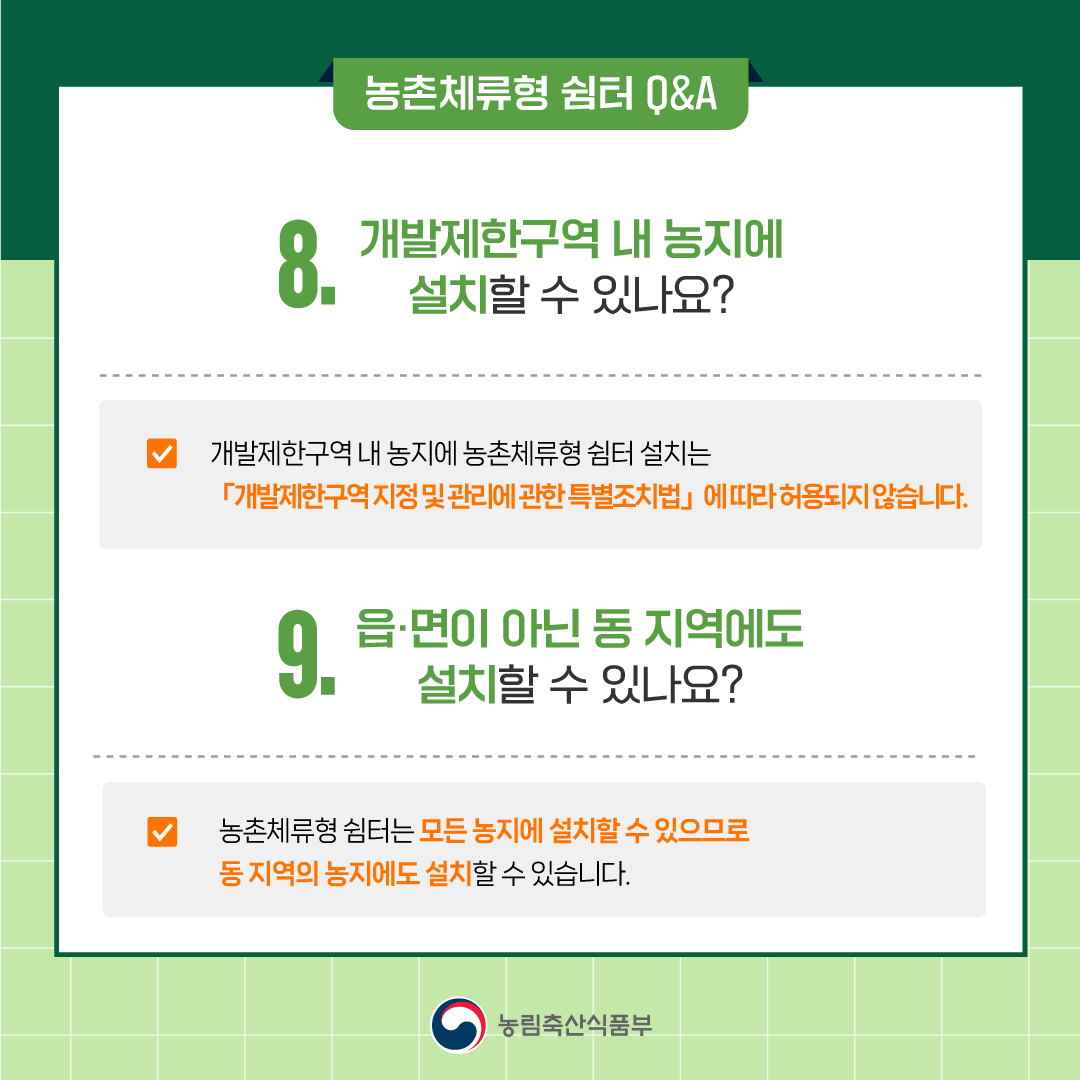 8. 개발제한구역 내 농지에 설치할 수 있나요? ○ 개발제한구역 내 농지에 농촌체류형 쉼터 설치 가능 여부는 「개발제한구역 지정 및 관리에 관한 특별조치법」에 의거 결정됩니다. 9. 읍·면이 아닌 동 지역에도 설치할 수 있나요? ○ 농촌체류형 쉼터는 모든 농지에 설치할 수 있으므로 동 지역의 농지에도 설치할 수 있습니다.