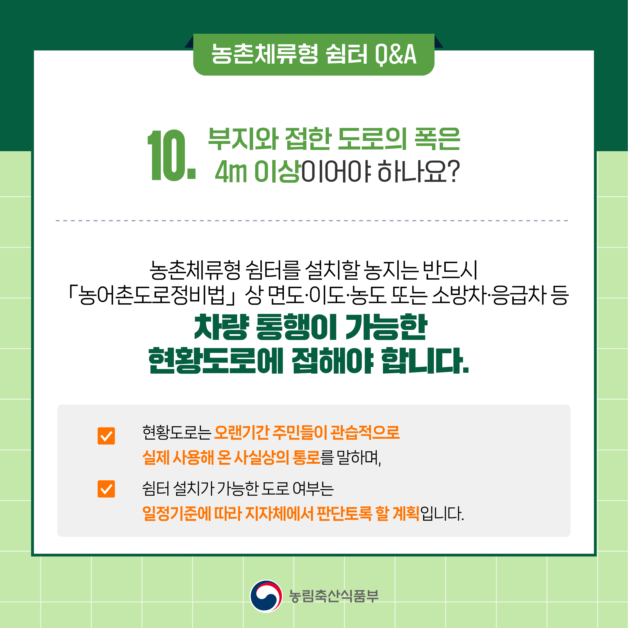 10. 부지와 접한 도로의 폭은 4m 이상이어야 하나요? ○ 농촌체류형 쉼터를 설치할 농지는 반드시 「농어촌도로정비법」 상 면도‧이도‧농도 또는 소방차·응급차 등 차량 통행이 가능한 현황도로에 접해야 합니다.   ○ 현황도로는 오랜기간 주민들이 관습적으로 실제 사용해 온 사실상의 통로를 말하며,   ○ 쉼터 설치가 가능한 도로 여부는 일정기준에 따라 지자체에서 판단토록 할 계획입니다.