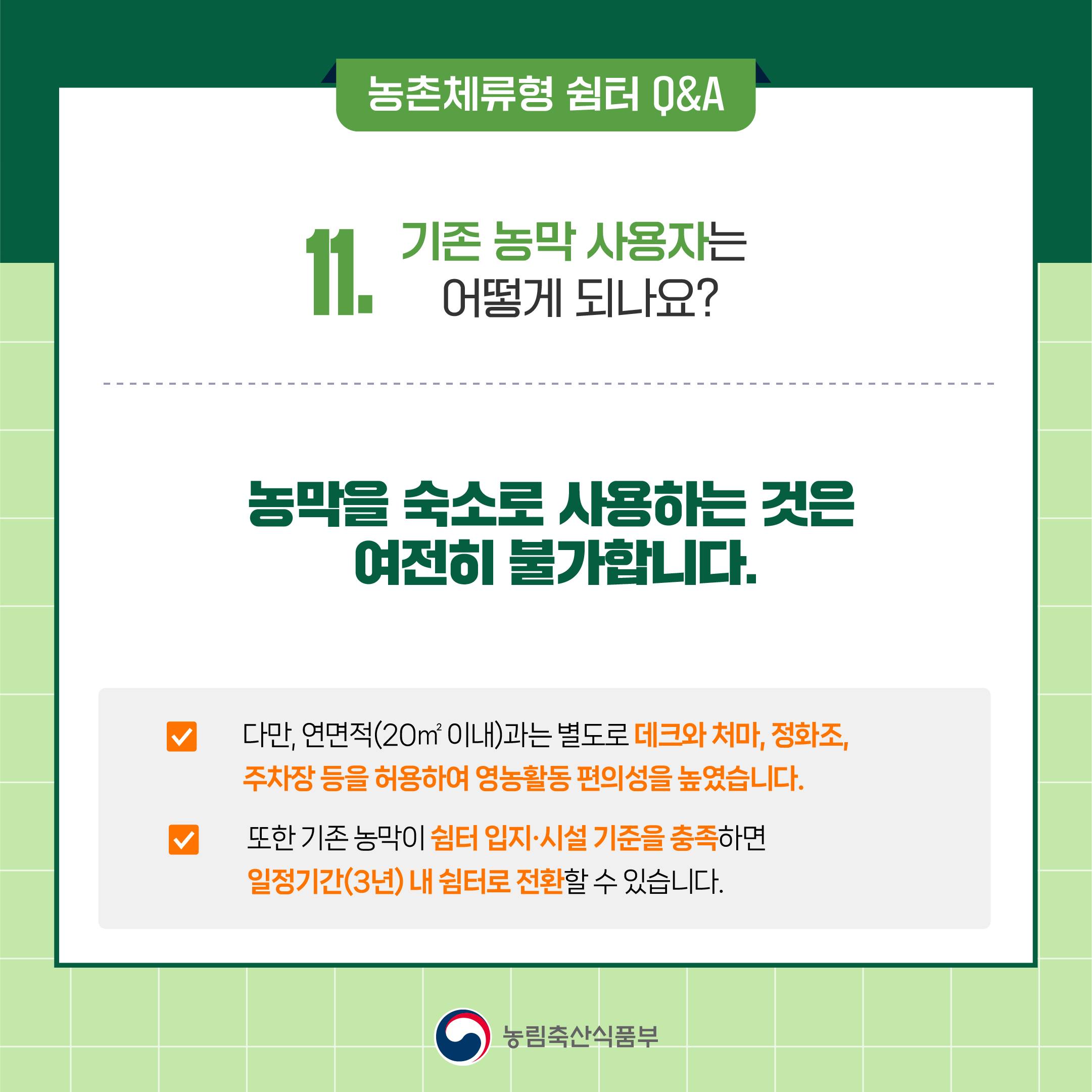 11. 기존 농막 사용자는 어떻게 되나요? ○ 농막을 숙소로 사용하는 것은 여전히 불가합니다.  ○ 다만, 연면적(20㎡ 이내)과는 별도로 데크와 처마, 정화조, 주차장 등을 허용하여 영농활동 편의성을 높였습니다.  ○ 또한 기존 농막이 쉼터 입지‧시설 기준을 충족하면 일정기간(3년) 내 쉼터로 전환할 수 있습니다.