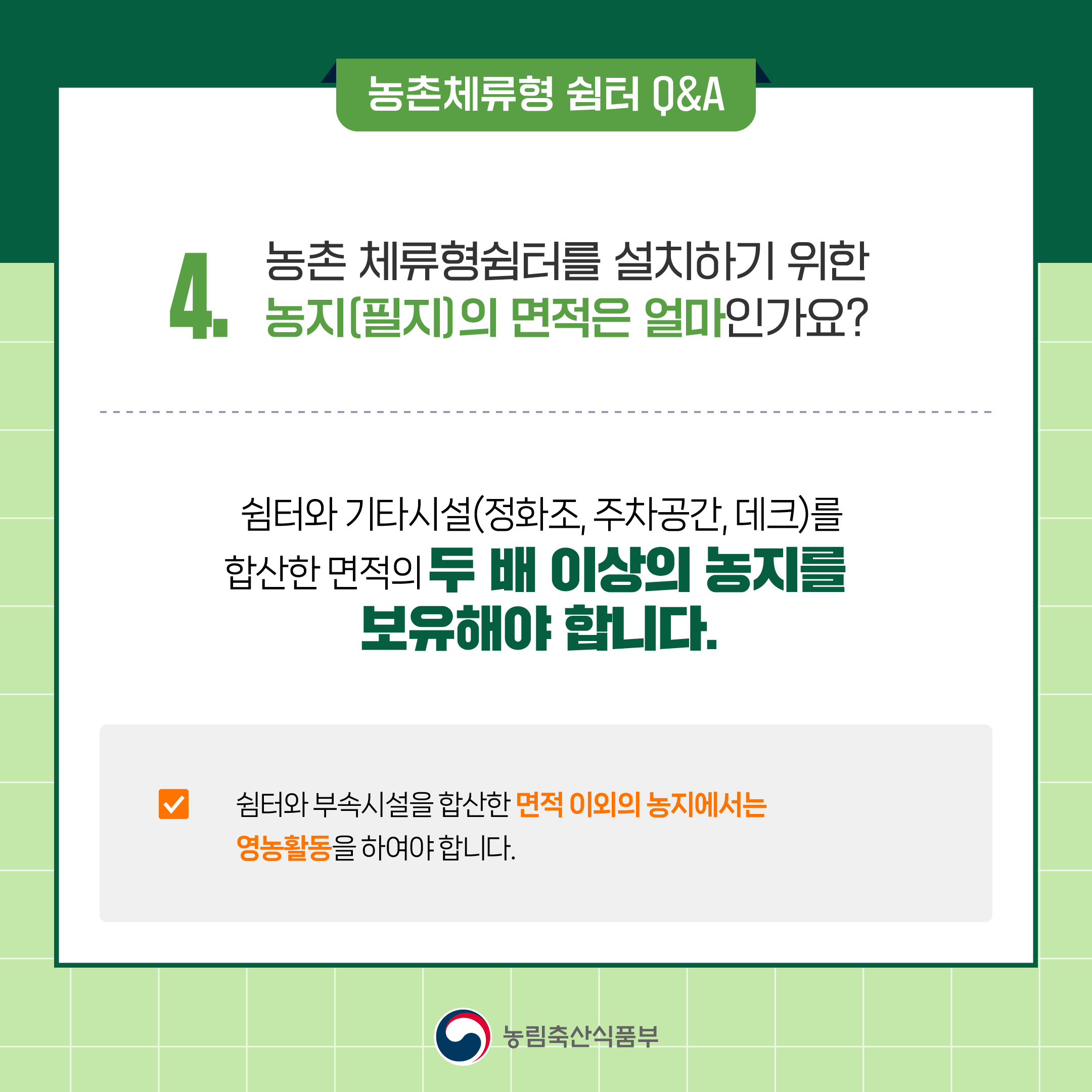 농촌체류형 쉼터 Q&A  4.농촌 체류형쉼터를 설치하기 위한 농지(필지)의 면적은 얼마인가요?  - 쉼터와 기타시설(정화조, 주차공간, 데크)를 합산한 면적의 두 배 이상의 농지를  보유해야 합니다.  ☑ 쉼터와 부속시설을 합산한 면적 이외의 농지에서는  영농활동을 하여야 합니다. 