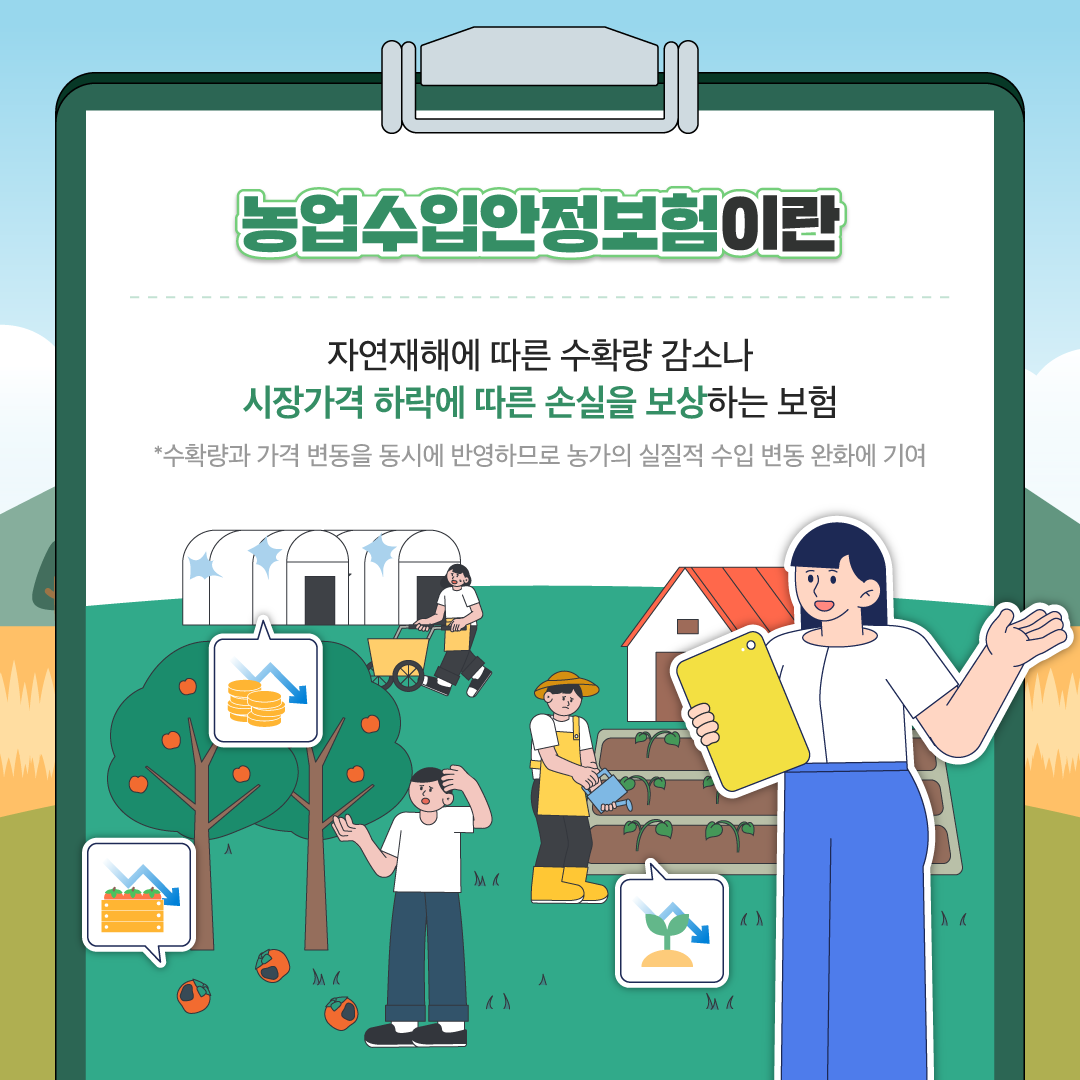 농업수입안정보험이란 자연재해에 따른 수확량 감소나 시장가격 하락에 따른 손실을 보상하는 보험 *수확량과 가격 변동을 동시에 반영하므로 농가의 실질적 수입 변동 완화에 기여